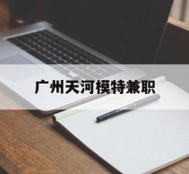 遵化市广州天河模特兼职(广州天河区雇用模特)